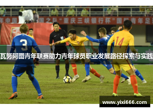瓦努阿图青年联赛助力青年球员职业发展路径探索与实践 瓦努阿图青年联赛助力青年球员职业发展路径探索与实践